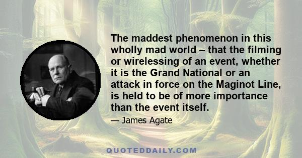 The maddest phenomenon in this wholly mad world – that the filming or wirelessing of an event, whether it is the Grand National or an attack in force on the Maginot Line, is held to be of more importance than the event