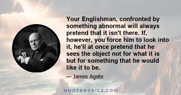 Your Englishman, confronted by something abnormal will always pretend that it isn't there. If, however, you force him to look into it, he'll at once pretend that he sees the object not for what it is but for something