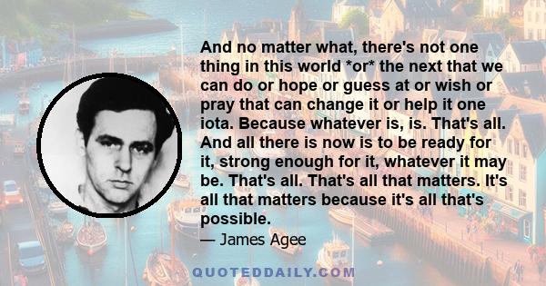 And no matter what, there's not one thing in this world *or* the next that we can do or hope or guess at or wish or pray that can change it or help it one iota. Because whatever is, is. That's all. And all there is now