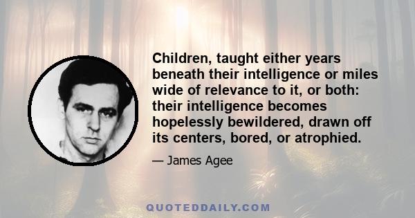 Children, taught either years beneath their intelligence or miles wide of relevance to it, or both: their intelligence becomes hopelessly bewildered, drawn off its centers, bored, or atrophied.