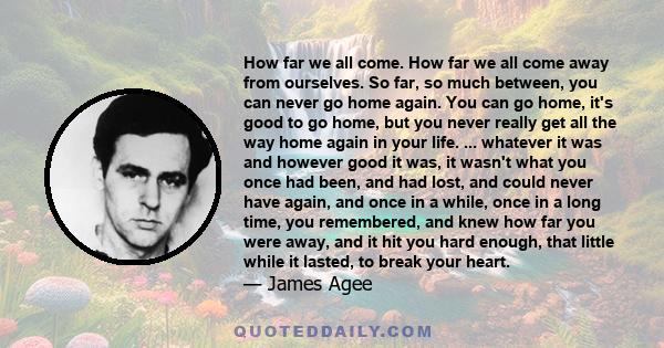 How far we all come. How far we all come away from ourselves. So far, so much between, you can never go home again. You can go home, it's good to go home, but you never really get all the way home again in your life.