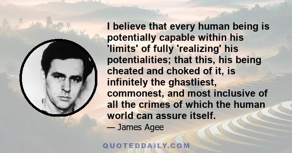 I believe that every human being is potentially capable within his 'limits' of fully 'realizing' his potentialities; that this, his being cheated and choked of it, is infinitely the ghastliest, commonest, and most