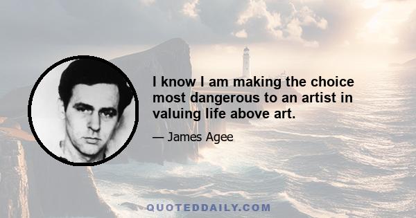 I know I am making the choice most dangerous to an artist in valuing life above art.