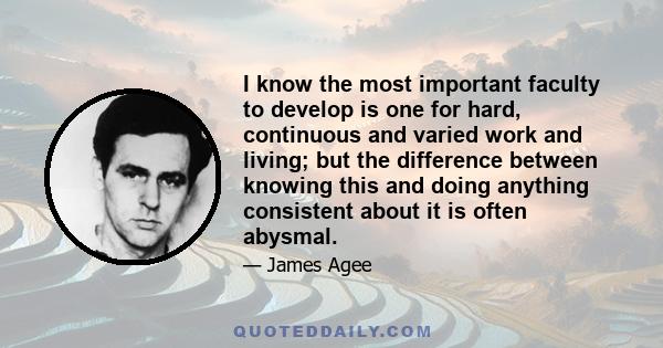 I know the most important faculty to develop is one for hard, continuous and varied work and living; but the difference between knowing this and doing anything consistent about it is often abysmal.