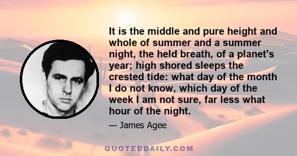 It is the middle and pure height and whole of summer and a summer night, the held breath, of a planet's year; high shored sleeps the crested tide: what day of the month I do not know, which day of the week I am not