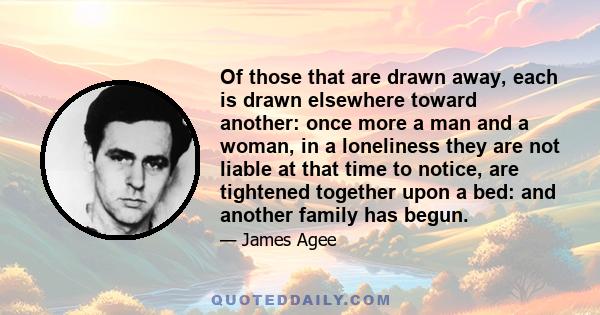 Of those that are drawn away, each is drawn elsewhere toward another: once more a man and a woman, in a loneliness they are not liable at that time to notice, are tightened together upon a bed: and another family has