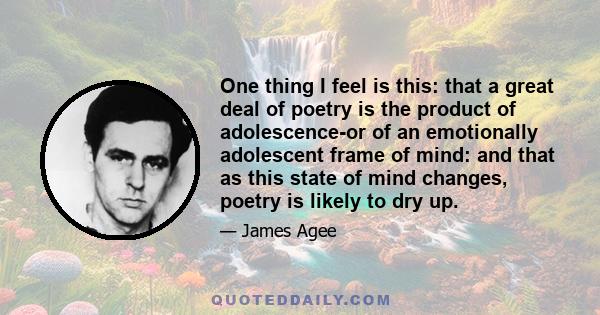 One thing I feel is this: that a great deal of poetry is the product of adolescence-or of an emotionally adolescent frame of mind: and that as this state of mind changes, poetry is likely to dry up.