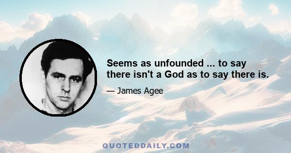 Seems as unfounded ... to say there isn't a God as to say there is.