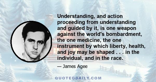 Understanding, and action proceeding from understanding and guided by it, is one weapon against the world's bombardment, the one medicine, the one instrument by which liberty, health, and joy may be shaped . . . in the