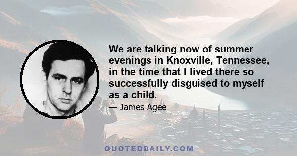 We are talking now of summer evenings in Knoxville, Tennessee, in the time that I lived there so successfully disguised to myself as a child.