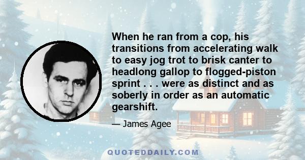 When he ran from a cop, his transitions from accelerating walk to easy jog trot to brisk canter to headlong gallop to flogged-piston sprint . . . were as distinct and as soberly in order as an automatic gearshift.