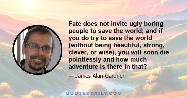 Fate does not invite ugly boring people to save the world; and if you do try to save the world (without being beautiful, strong, clever, or wise), you will soon die pointlessly and how much adventure is there in that?