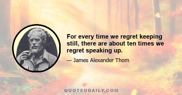 For every time we regret keeping still, there are about ten times we regret speaking up.