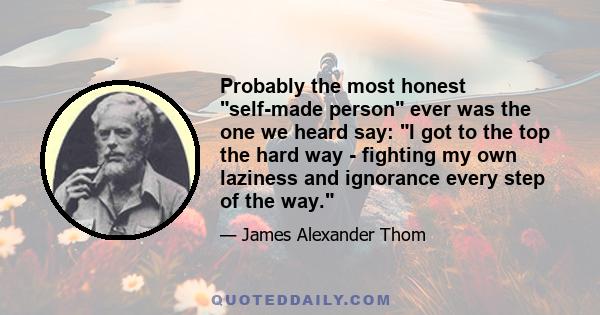 Probably the most honest self-made person ever was the one we heard say: I got to the top the hard way - fighting my own laziness and ignorance every step of the way.