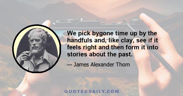 We pick bygone time up by the handfuls and, like clay, see if it feels right and then form it into stories about the past.