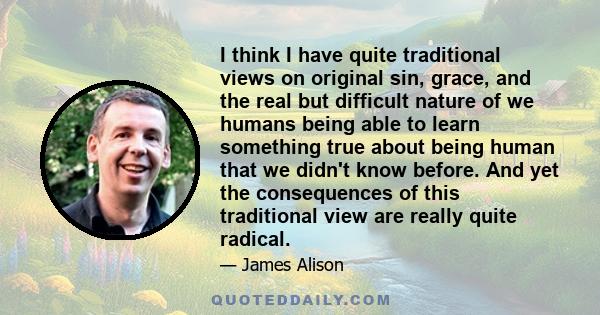 I think I have quite traditional views on original sin, grace, and the real but difficult nature of we humans being able to learn something true about being human that we didn't know before. And yet the consequences of