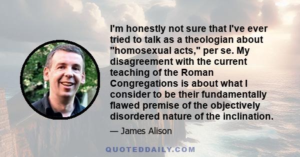 I'm honestly not sure that I've ever tried to talk as a theologian about homosexual acts, per se. My disagreement with the current teaching of the Roman Congregations is about what I consider to be their fundamentally