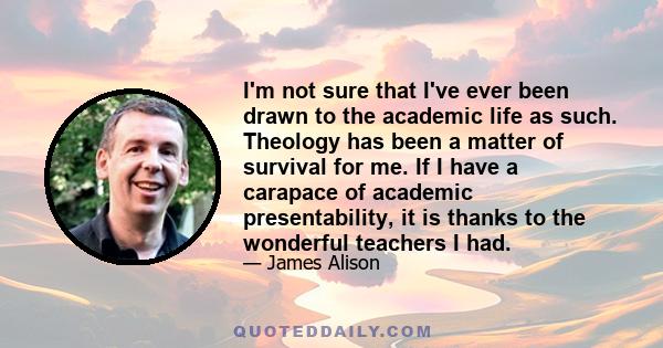 I'm not sure that I've ever been drawn to the academic life as such. Theology has been a matter of survival for me. If I have a carapace of academic presentability, it is thanks to the wonderful teachers I had.