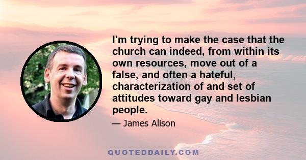 I'm trying to make the case that the church can indeed, from within its own resources, move out of a false, and often a hateful, characterization of and set of attitudes toward gay and lesbian people.