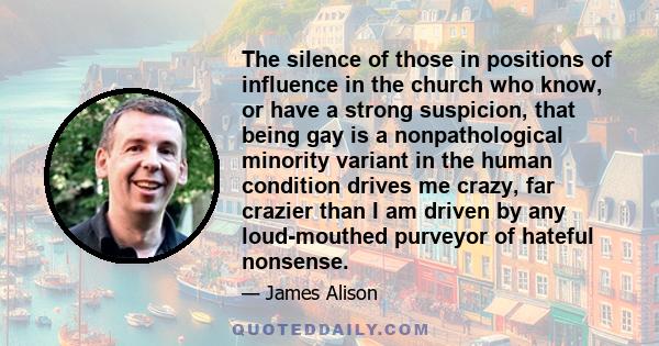 The silence of those in positions of influence in the church who know, or have a strong suspicion, that being gay is a nonpathological minority variant in the human condition drives me crazy, far crazier than I am