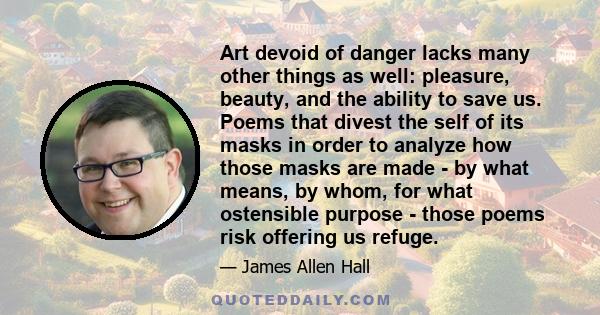 Art devoid of danger lacks many other things as well: pleasure, beauty, and the ability to save us. Poems that divest the self of its masks in order to analyze how those masks are made - by what means, by whom, for what 