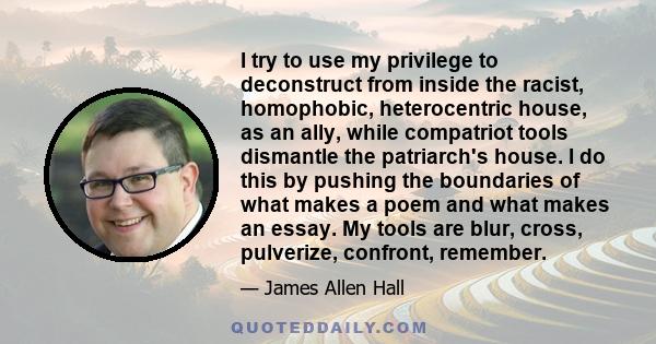 I try to use my privilege to deconstruct from inside the racist, homophobic, heterocentric house, as an ally, while compatriot tools dismantle the patriarch's house. I do this by pushing the boundaries of what makes a