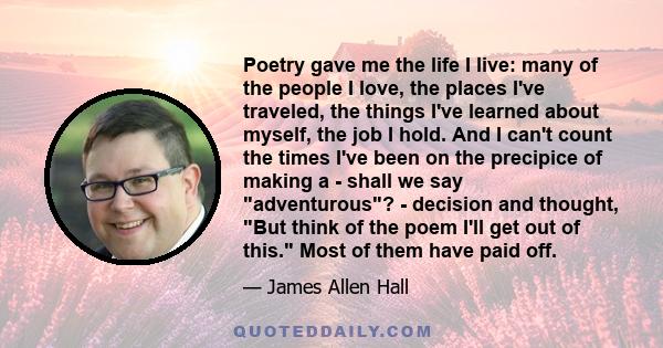 Poetry gave me the life I live: many of the people I love, the places I've traveled, the things I've learned about myself, the job I hold. And I can't count the times I've been on the precipice of making a - shall we