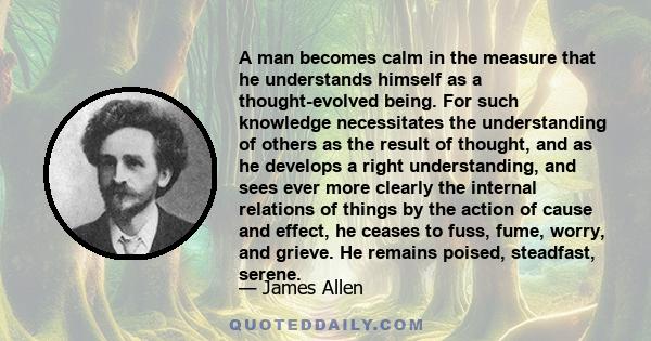 A man becomes calm in the measure that he understands himself as a thought-evolved being. For such knowledge necessitates the understanding of others as the result of thought, and as he develops a right understanding,