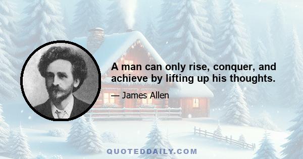 A man can only rise, conquer, and achieve by lifting up his thoughts.