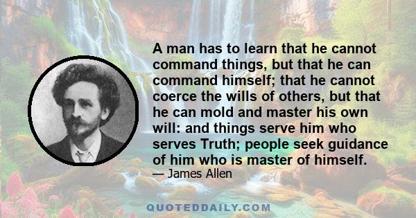 A man has to learn that he cannot command things, but that he can command himself; that he cannot coerce the wills of others, but that he can mold and master his own will: and things serve him who serves Truth; people