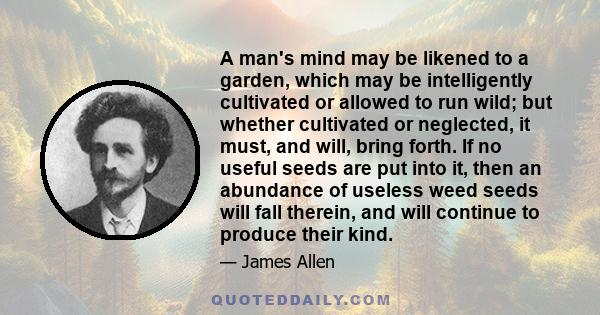 A man's mind may be likened to a garden, which may be intelligently cultivated or allowed to run wild; but whether cultivated or neglected, it must, and will, bring forth. If no useful seeds are put into it, then an