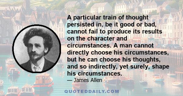 A particular train of thought persisted in, be it good or bad, cannot fail to produce its results on the character and circumstances. A man cannot directly choose his circumstances, but he can choose his thoughts, and