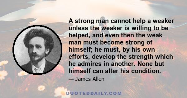 A strong man cannot help a weaker unless the weaker is willing to be helped, and even then the weak man must become strong of himself; he must, by his own efforts, develop the strength which he admires in another. None