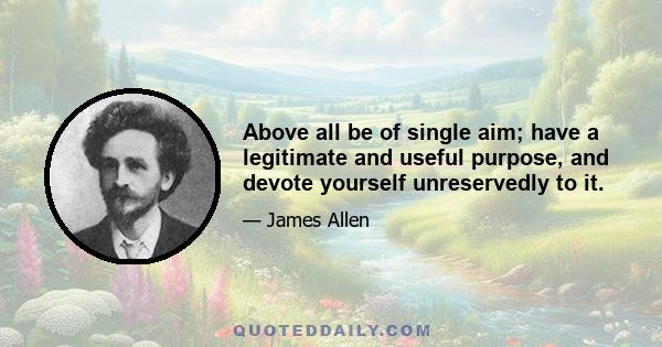 Above all be of single aim; have a legitimate and useful purpose, and devote yourself unreservedly to it.