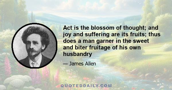 Act is the blossom of thought; and joy and suffering are its fruits; thus does a man garner in the sweet and biter fruitage of his own husbandry