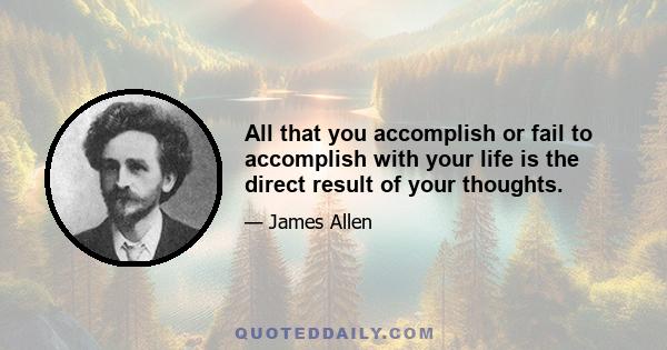 All that you accomplish or fail to accomplish with your life is the direct result of your thoughts.