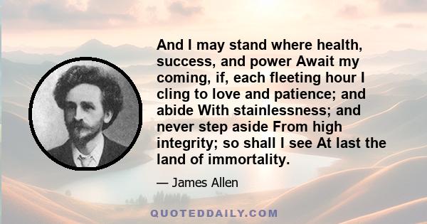 And I may stand where health, success, and power Await my coming, if, each fleeting hour I cling to love and patience; and abide With stainlessness; and never step aside From high integrity; so shall I see At last the