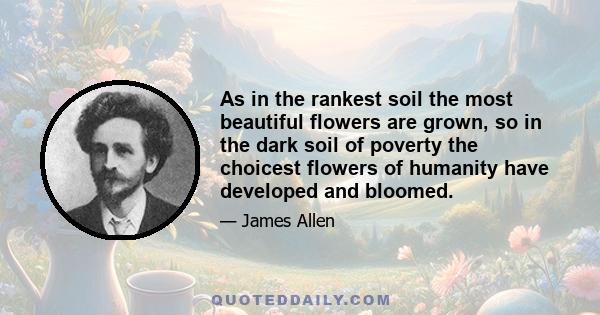 As in the rankest soil the most beautiful flowers are grown, so in the dark soil of poverty the choicest flowers of humanity have developed and bloomed.