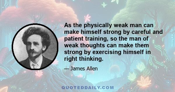 As the physically weak man can make himself strong by careful and patient training, so the man of weak thoughts can make them strong by exercising himself in right thinking.