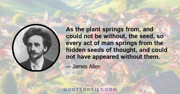 As the plant springs from, and could not be without, the seed, so every act of man springs from the hidden seeds of thought, and could not have appeared without them.