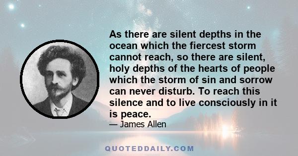 As there are silent depths in the ocean which the fiercest storm cannot reach, so there are silent, holy depths of the hearts of people which the storm of sin and sorrow can never disturb. To reach this silence and to