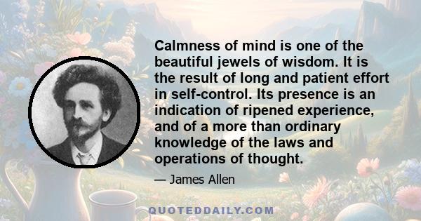 Calmness of mind is one of the beautiful jewels of wisdom. It is the result of long and patient effort in self-control. Its presence is an indication of ripened experience, and of a more than ordinary knowledge of the