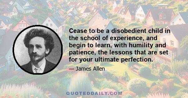 Cease to be a disobedient child in the school of experience, and begin to learn, with humility and patience, the lessons that are set for your ultimate perfection.