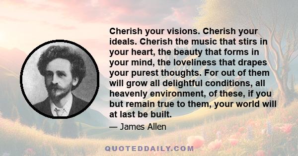 Cherish your visions. Cherish your ideals. Cherish the music that stirs in your heart, the beauty that forms in your mind, the loveliness that drapes your purest thoughts. For out of them will grow all delightful