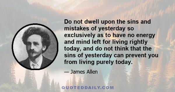 Do not dwell upon the sins and mistakes of yesterday so exclusively as to have no energy and mind left for living rightly today, and do not think that the sins of yesterday can prevent you from living purely today.