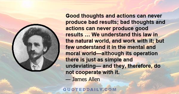 Good thoughts and actions can never produce bad results; bad thoughts and actions can never produce good results … We understand this law in the natural world, and work with it; but few understand it in the mental and