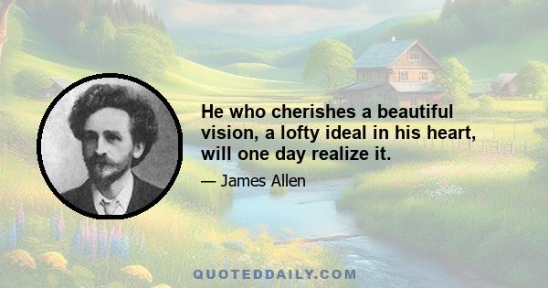 He who cherishes a beautiful vision, a lofty ideal in his heart, will one day realize it.