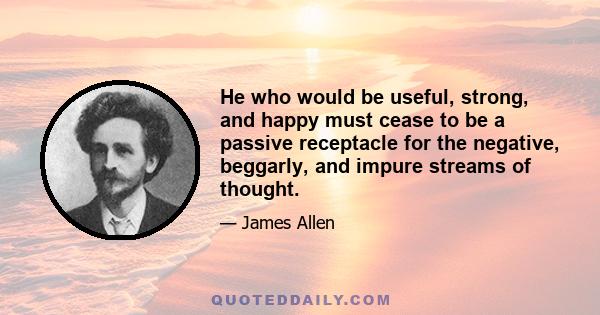 He who would be useful, strong, and happy must cease to be a passive receptacle for the negative, beggarly, and impure streams of thought.