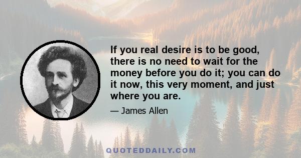 If you real desire is to be good, there is no need to wait for the money before you do it; you can do it now, this very moment, and just where you are.