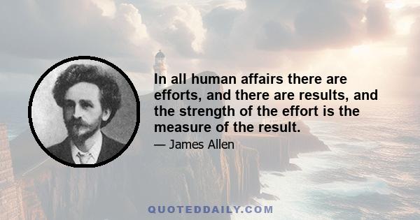 In all human affairs there are efforts, and there are results, and the strength of the effort is the measure of the result.